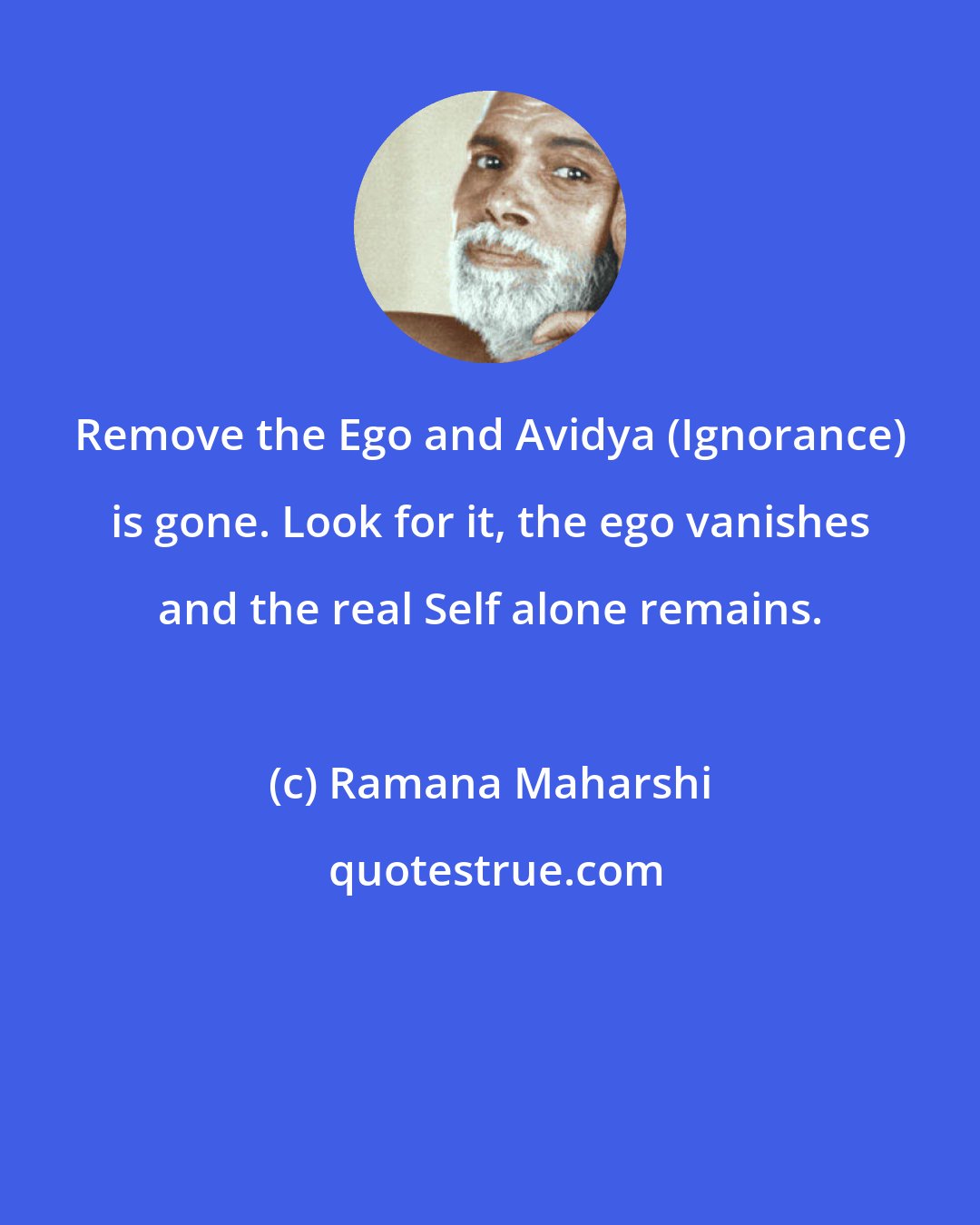 Ramana Maharshi: Remove the Ego and Avidya (Ignorance) is gone. Look for it, the ego vanishes and the real Self alone remains.