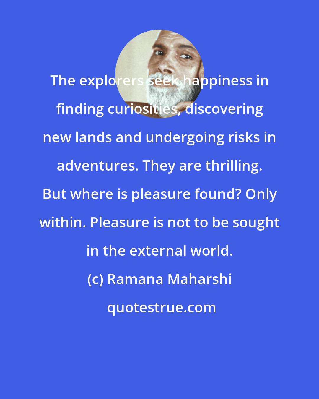 Ramana Maharshi: The explorers seek happiness in finding curiosities, discovering new lands and undergoing risks in adventures. They are thrilling. But where is pleasure found? Only within. Pleasure is not to be sought in the external world.