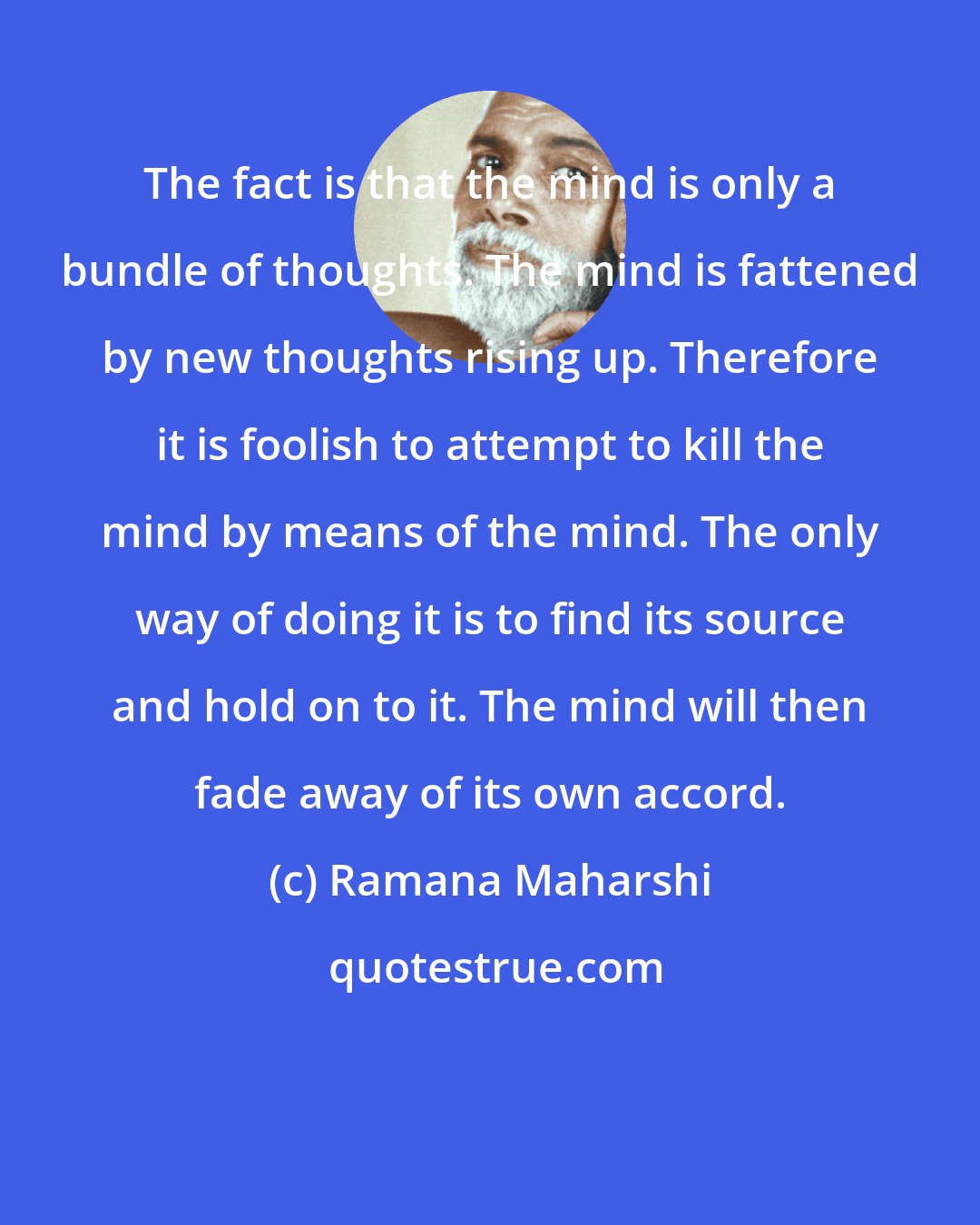 Ramana Maharshi: The fact is that the mind is only a bundle of thoughts. The mind is fattened by new thoughts rising up. Therefore it is foolish to attempt to kill the mind by means of the mind. The only way of doing it is to find its source and hold on to it. The mind will then fade away of its own accord.