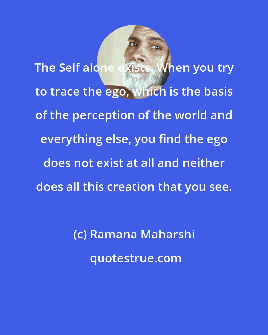 Ramana Maharshi: The Self alone exists. When you try to trace the ego, which is the basis of the perception of the world and everything else, you find the ego does not exist at all and neither does all this creation that you see.