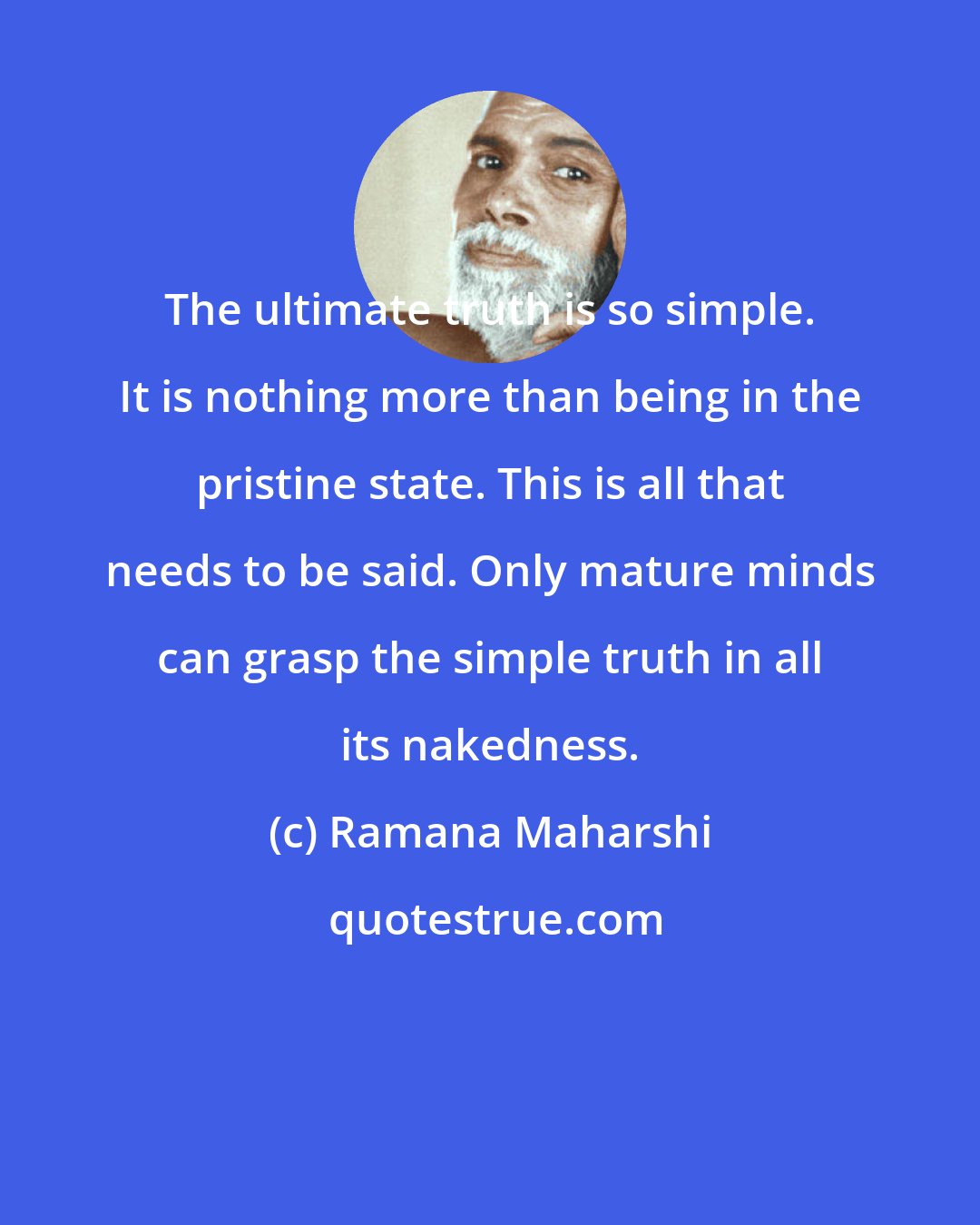 Ramana Maharshi: The ultimate truth is so simple. It is nothing more than being in the pristine state. This is all that needs to be said. Only mature minds can grasp the simple truth in all its nakedness.