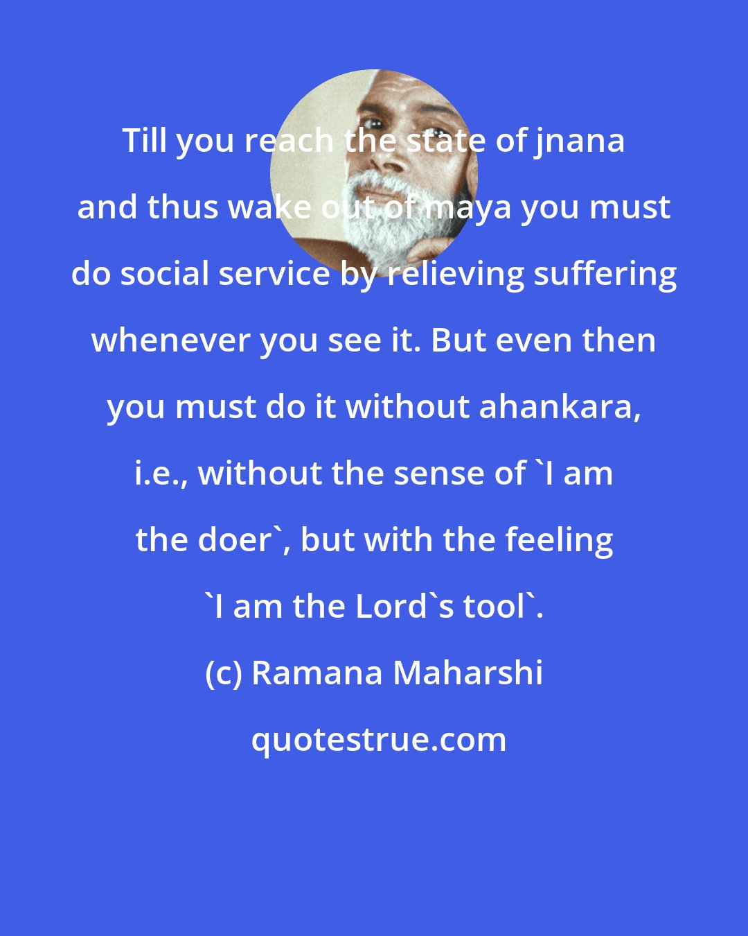 Ramana Maharshi: Till you reach the state of jnana and thus wake out of maya you must do social service by relieving suffering whenever you see it. But even then you must do it without ahankara, i.e., without the sense of 'I am the doer', but with the feeling 'I am the Lord's tool'.