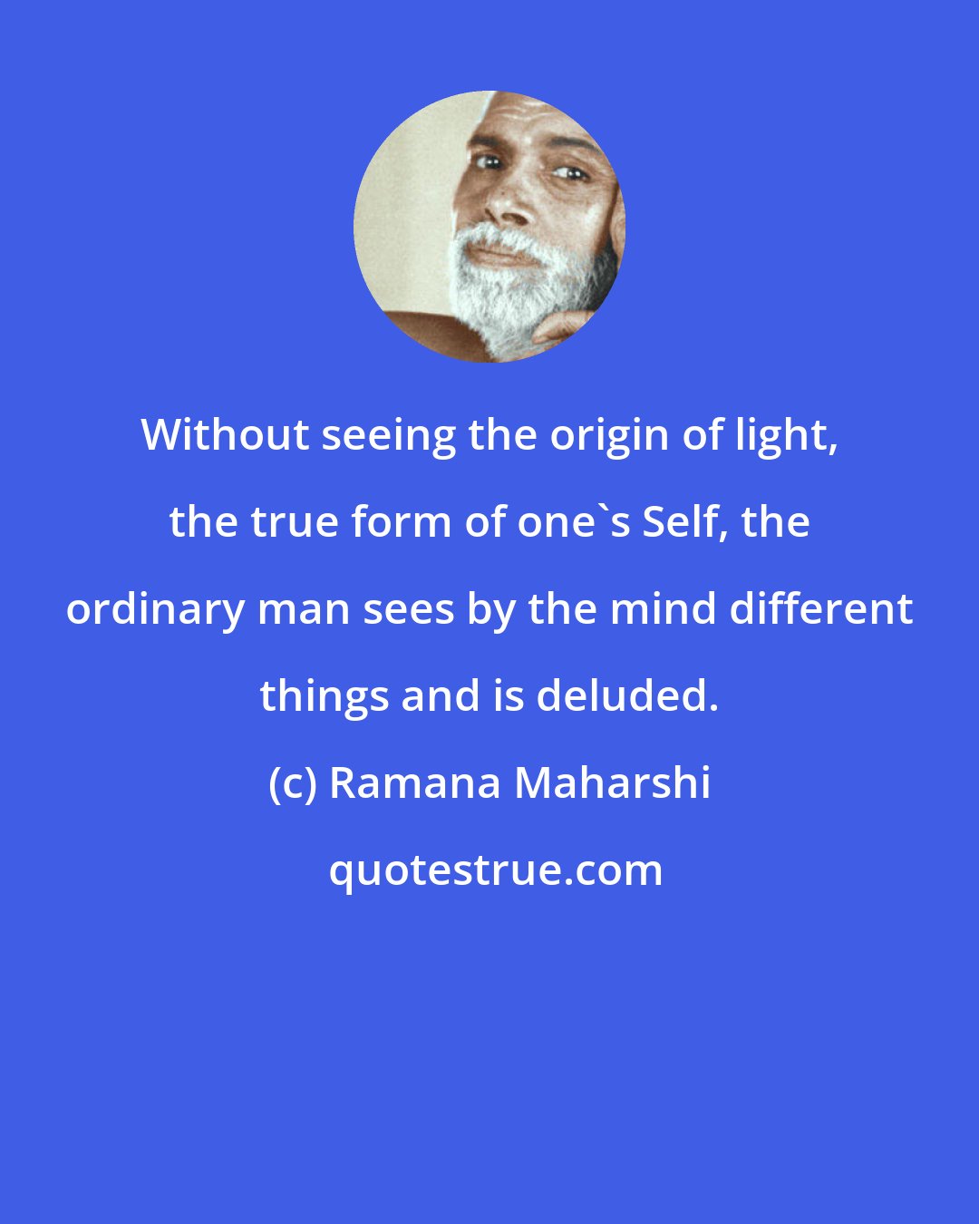 Ramana Maharshi: Without seeing the origin of light, the true form of one's Self, the ordinary man sees by the mind different things and is deluded.