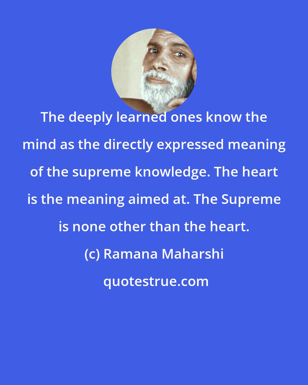 Ramana Maharshi: The deeply learned ones know the mind as the directly expressed meaning of the supreme knowledge. The heart is the meaning aimed at. The Supreme is none other than the heart.