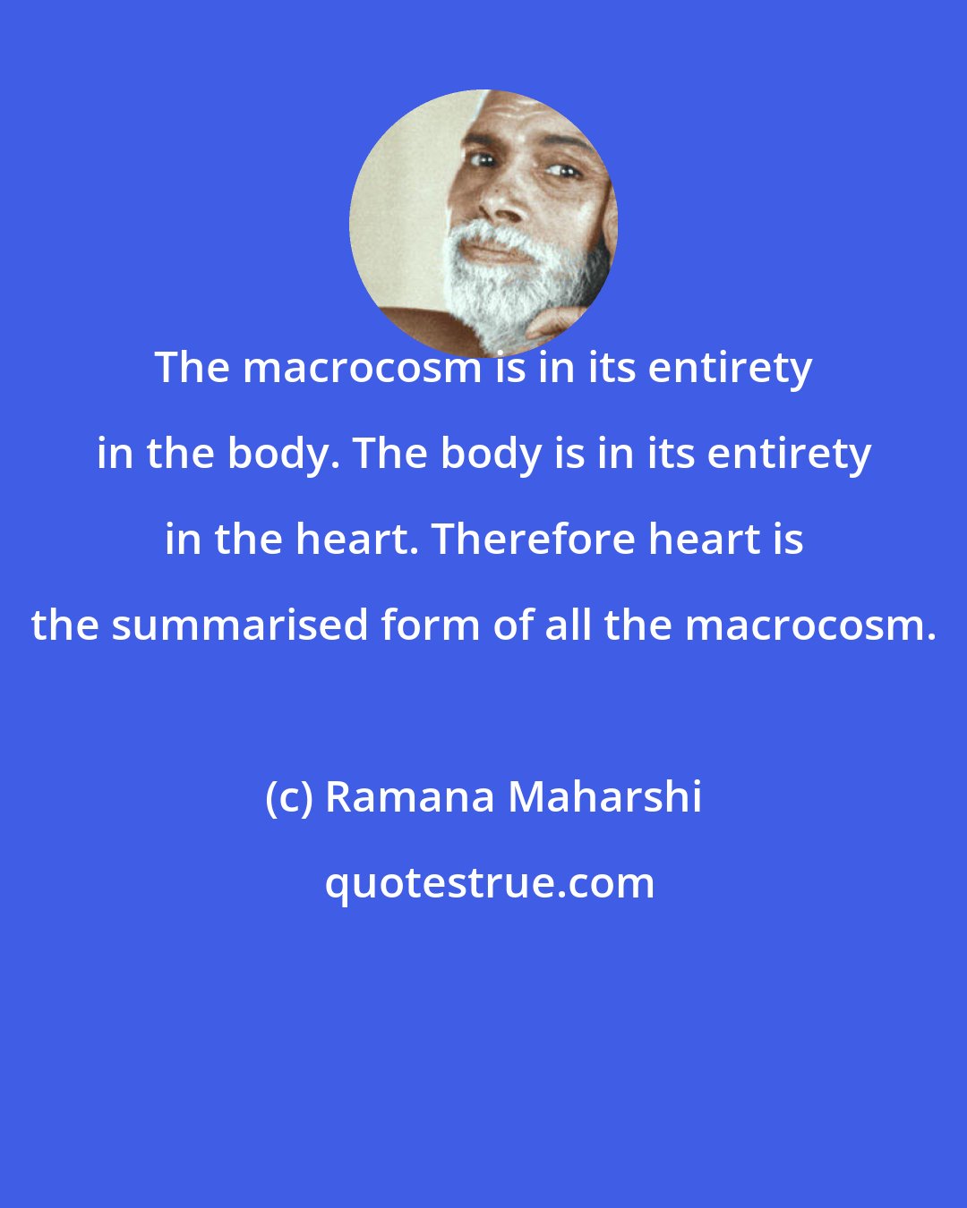 Ramana Maharshi: The macrocosm is in its entirety in the body. The body is in its entirety in the heart. Therefore heart is the summarised form of all the macrocosm.