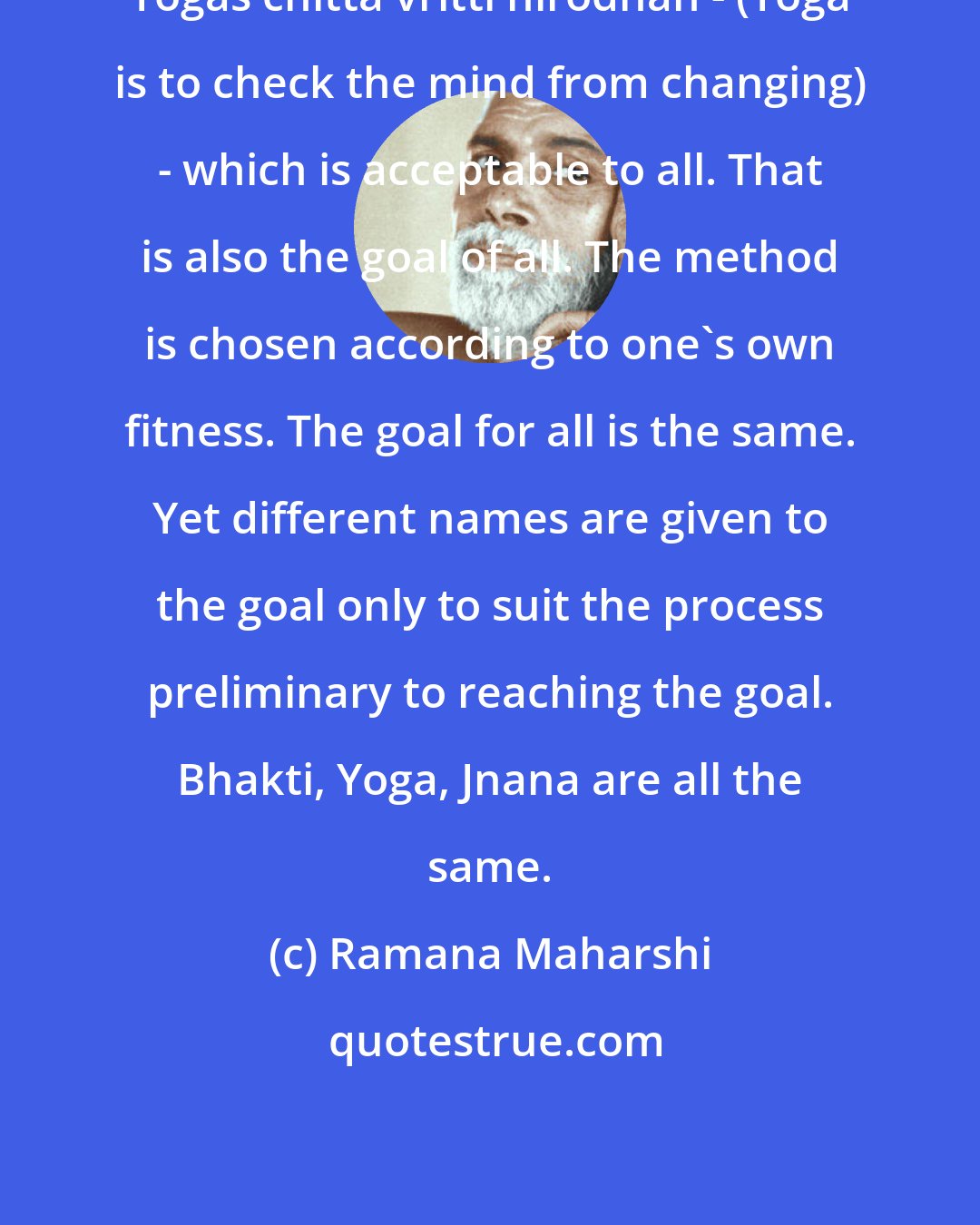 Ramana Maharshi: Yogas chitta vritti nirodhah - (Yoga is to check the mind from changing) - which is acceptable to all. That is also the goal of all. The method is chosen according to one's own fitness. The goal for all is the same. Yet different names are given to the goal only to suit the process preliminary to reaching the goal. Bhakti, Yoga, Jnana are all the same.