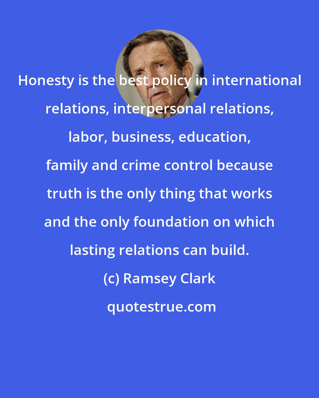 Ramsey Clark: Honesty is the best policy in international relations, interpersonal relations, labor, business, education, family and crime control because truth is the only thing that works and the only foundation on which lasting relations can build.