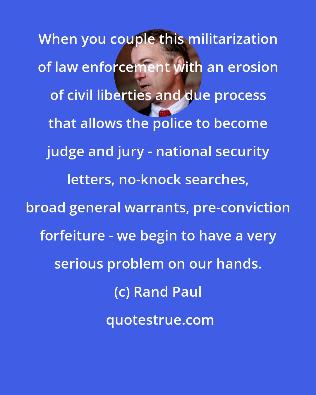 Rand Paul: When you couple this militarization of law enforcement with an erosion of civil liberties and due process that allows the police to become judge and jury - national security letters, no-knock searches, broad general warrants, pre-conviction forfeiture - we begin to have a very serious problem on our hands.