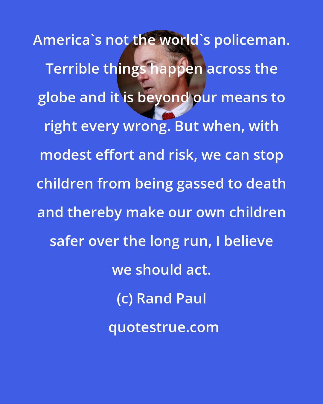 Rand Paul: America's not the world's policeman. Terrible things happen across the globe and it is beyond our means to right every wrong. But when, with modest effort and risk, we can stop children from being gassed to death and thereby make our own children safer over the long run, I believe we should act.