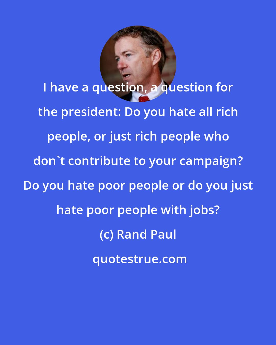 Rand Paul: I have a question, a question for the president: Do you hate all rich people, or just rich people who don't contribute to your campaign? Do you hate poor people or do you just hate poor people with jobs?