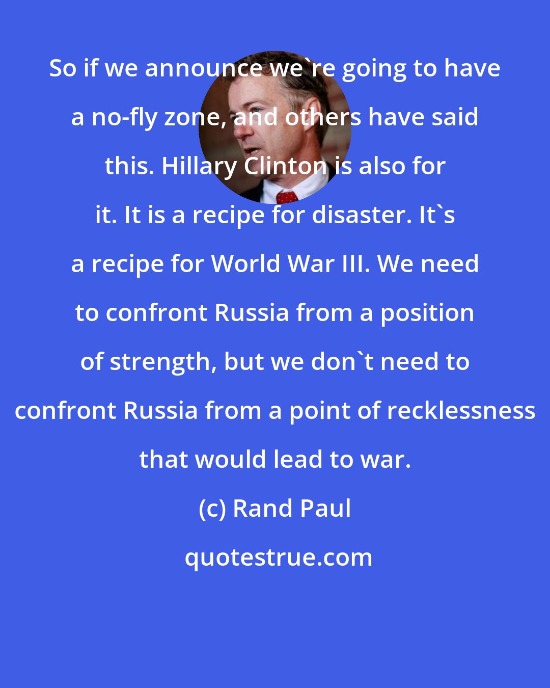 Rand Paul: So if we announce we're going to have a no-fly zone, and others have said this. Hillary Clinton is also for it. It is a recipe for disaster. It's a recipe for World War III. We need to confront Russia from a position of strength, but we don't need to confront Russia from a point of recklessness that would lead to war.