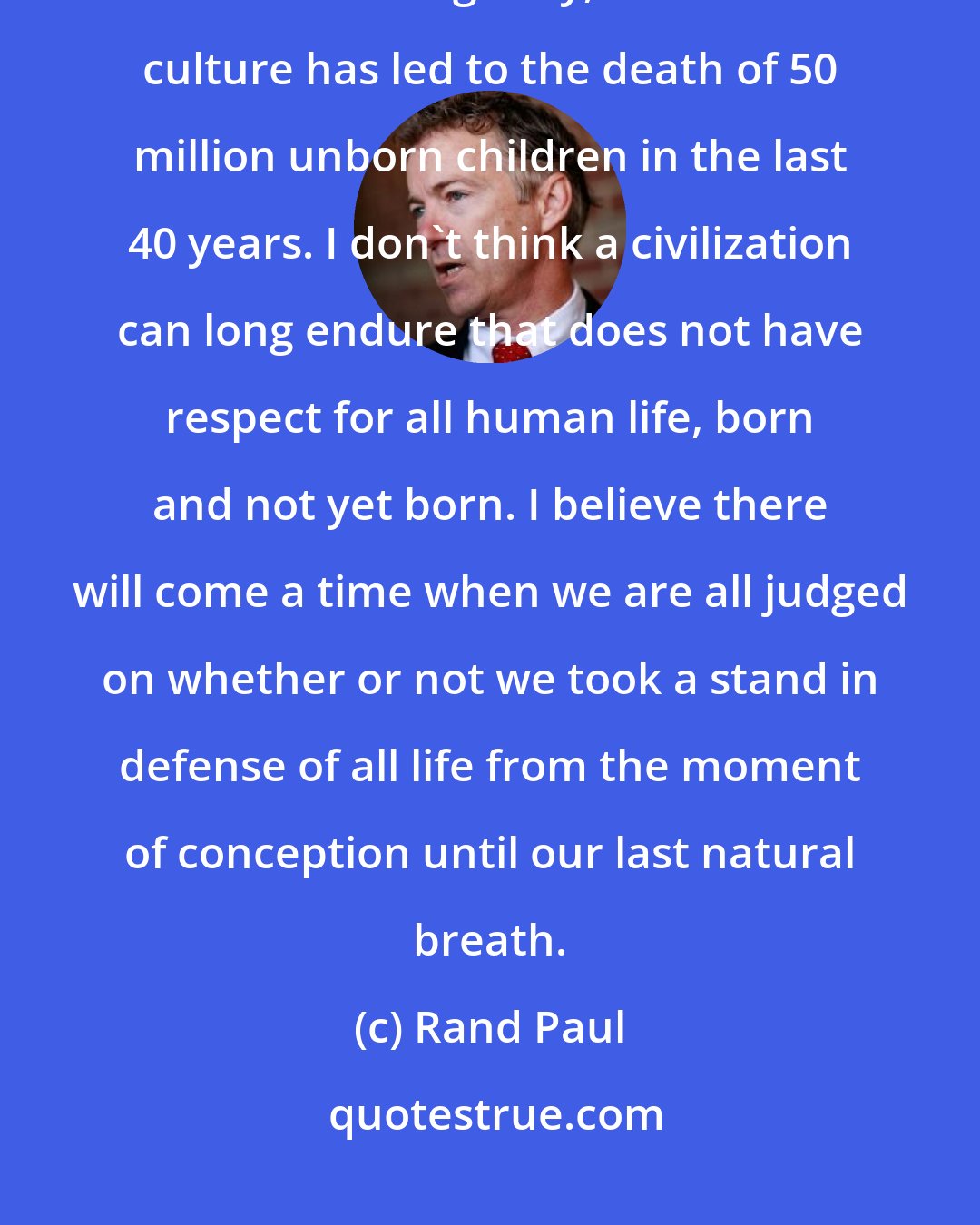 Rand Paul: The coarsening of our culture towards violent death has more consequences than war. Tragically, this same culture has led to the death of 50 million unborn children in the last 40 years. I don't think a civilization can long endure that does not have respect for all human life, born and not yet born. I believe there will come a time when we are all judged on whether or not we took a stand in defense of all life from the moment of conception until our last natural breath.