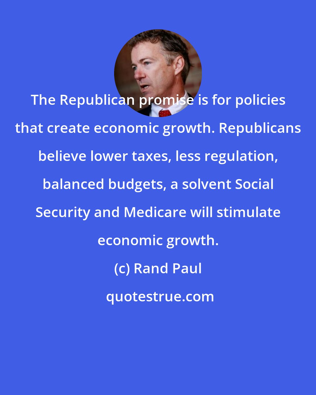 Rand Paul: The Republican promise is for policies that create economic growth. Republicans believe lower taxes, less regulation, balanced budgets, a solvent Social Security and Medicare will stimulate economic growth.