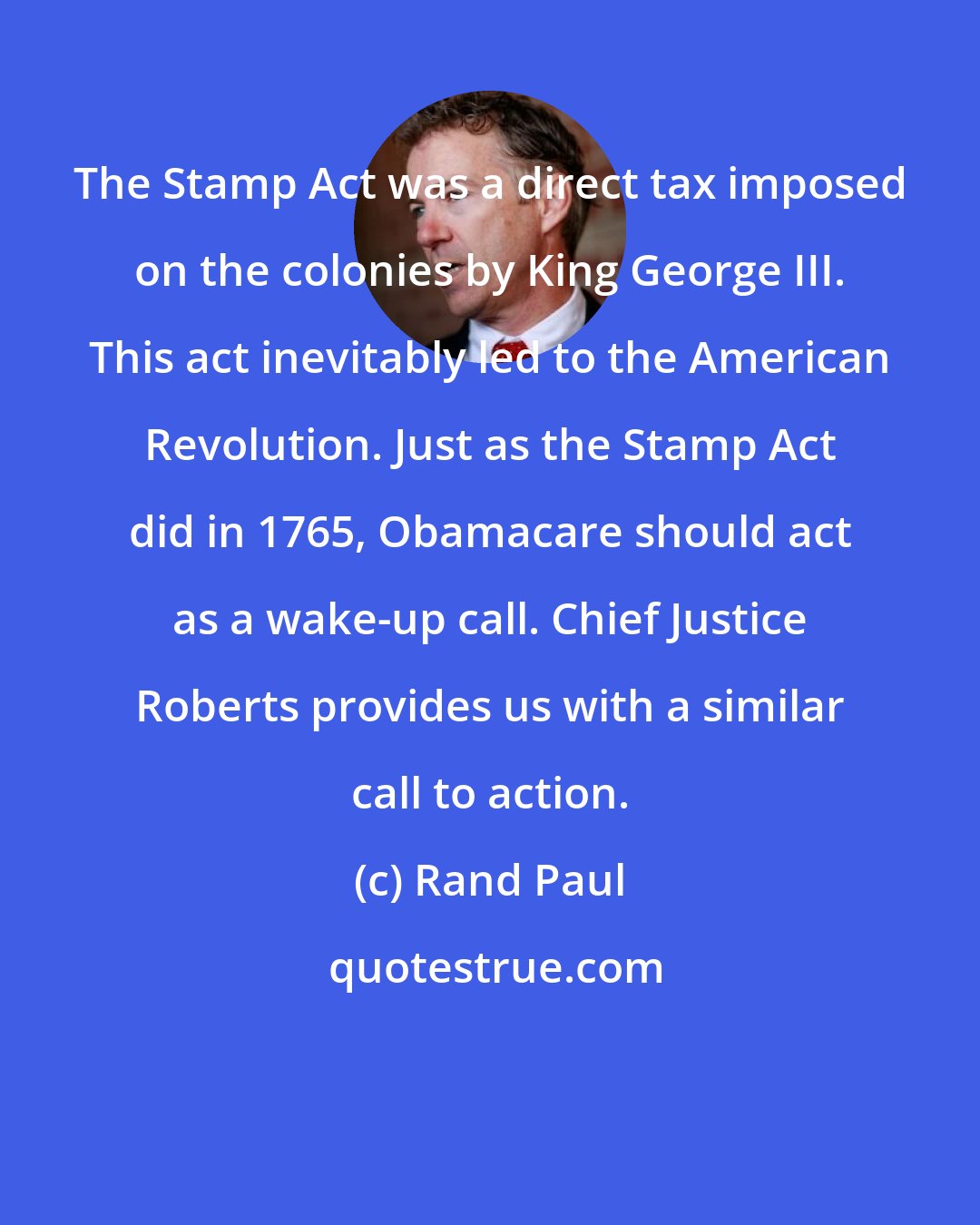 Rand Paul: The Stamp Act was a direct tax imposed on the colonies by King George III. This act inevitably led to the American Revolution. Just as the Stamp Act did in 1765, Obamacare should act as a wake-up call. Chief Justice Roberts provides us with a similar call to action.