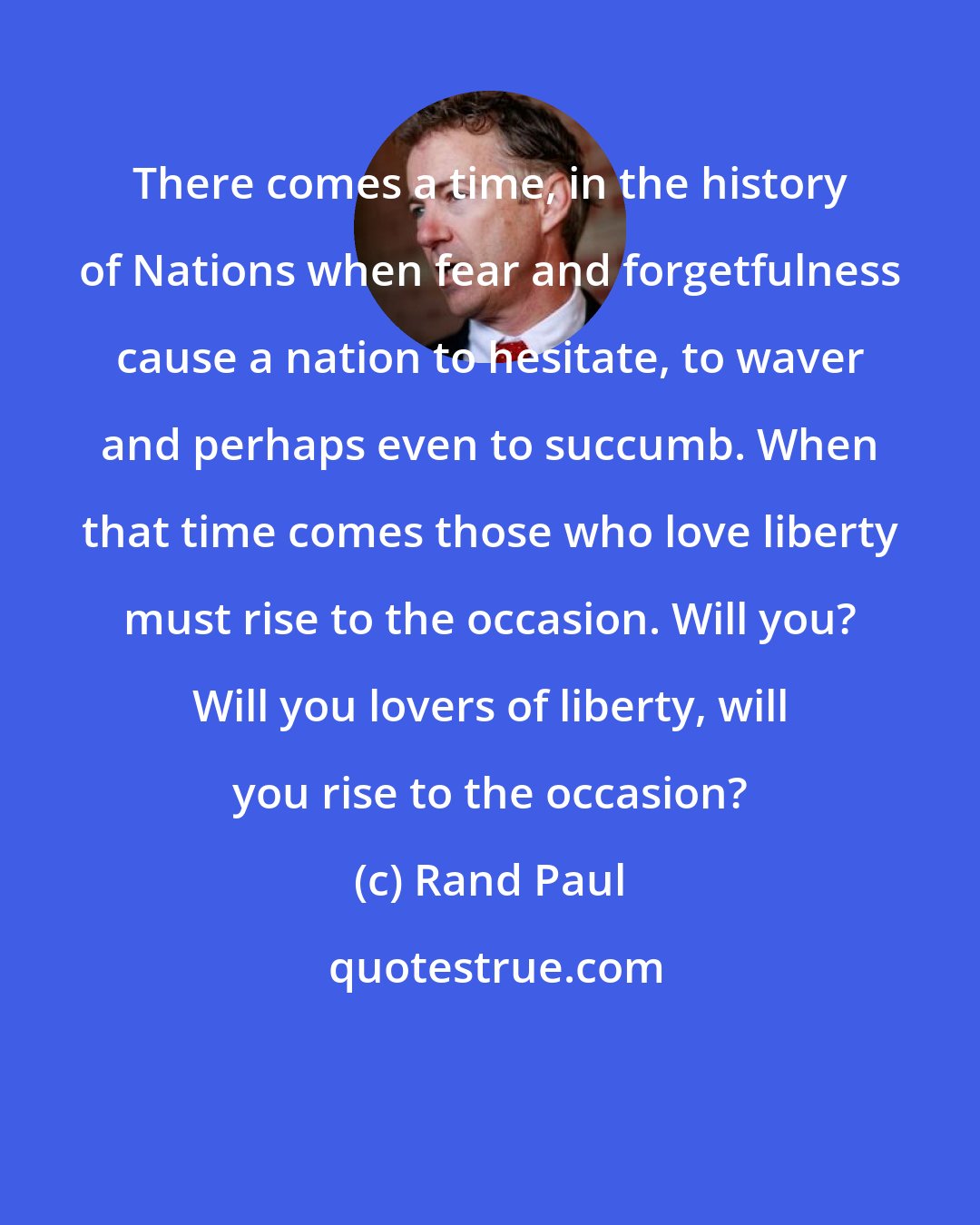 Rand Paul: There comes a time, in the history of Nations when fear and forgetfulness cause a nation to hesitate, to waver and perhaps even to succumb. When that time comes those who love liberty must rise to the occasion. Will you? Will you lovers of liberty, will you rise to the occasion?