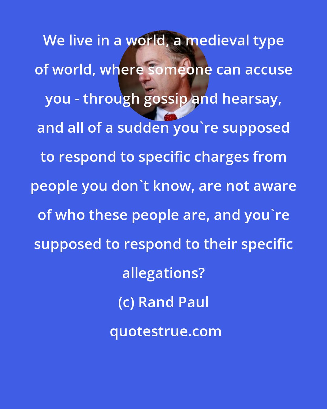 Rand Paul: We live in a world, a medieval type of world, where someone can accuse you - through gossip and hearsay, and all of a sudden you're supposed to respond to specific charges from people you don't know, are not aware of who these people are, and you're supposed to respond to their specific allegations?