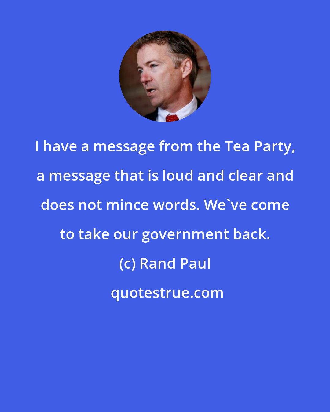 Rand Paul: I have a message from the Tea Party, a message that is loud and clear and does not mince words. We've come to take our government back.