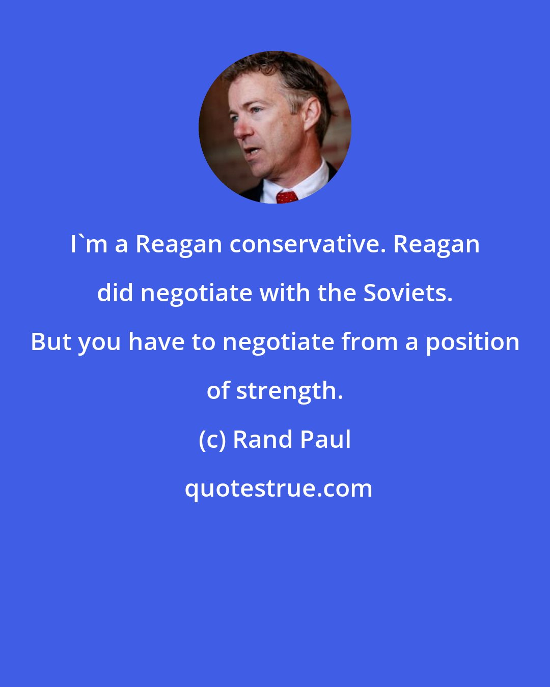 Rand Paul: I'm a Reagan conservative. Reagan did negotiate with the Soviets. But you have to negotiate from a position of strength.