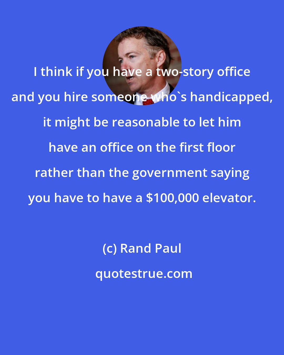 Rand Paul: I think if you have a two-story office and you hire someone who's handicapped, it might be reasonable to let him have an office on the first floor rather than the government saying you have to have a $100,000 elevator.