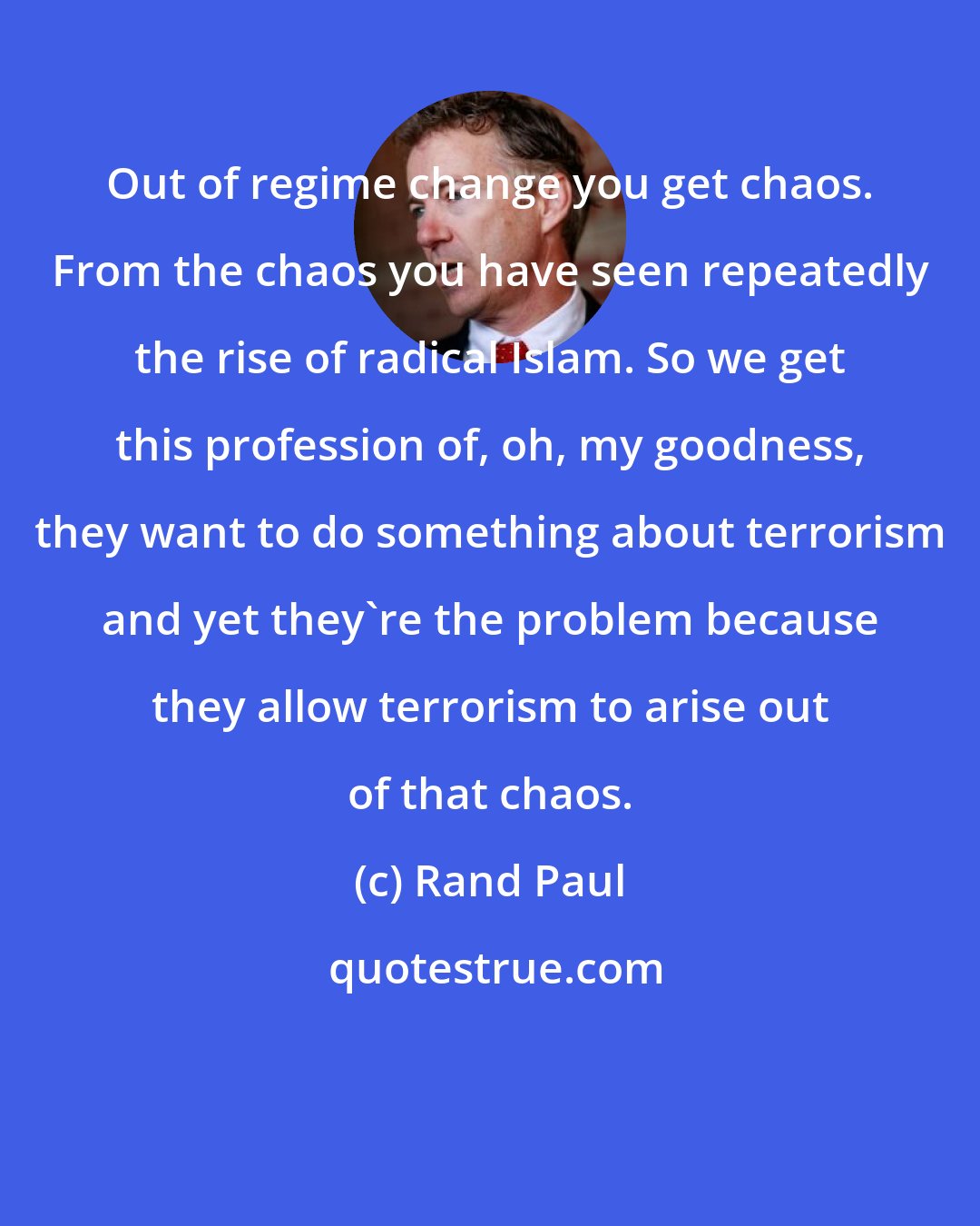 Rand Paul: Out of regime change you get chaos. From the chaos you have seen repeatedly the rise of radical Islam. So we get this profession of, oh, my goodness, they want to do something about terrorism and yet they're the problem because they allow terrorism to arise out of that chaos.