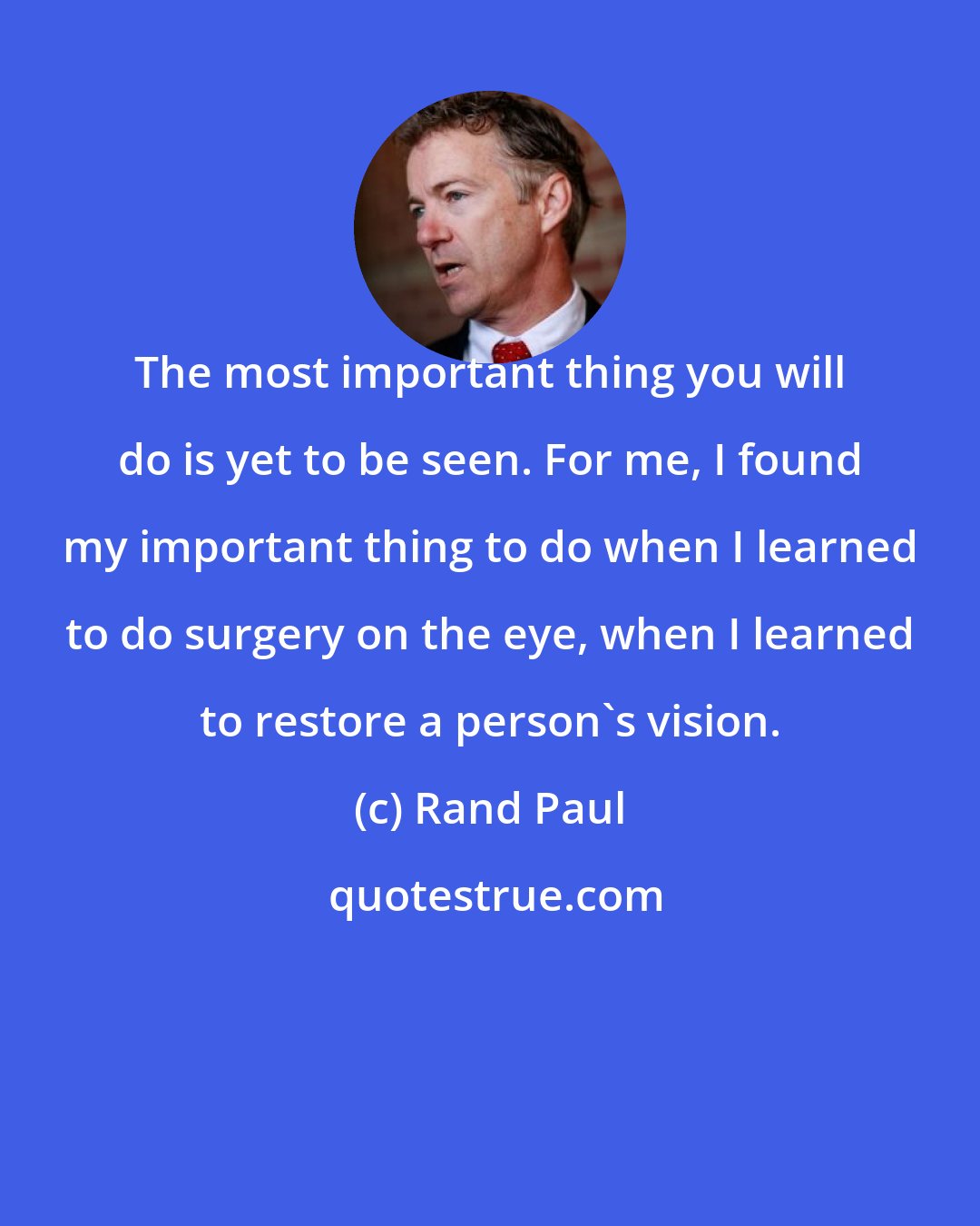 Rand Paul: The most important thing you will do is yet to be seen. For me, I found my important thing to do when I learned to do surgery on the eye, when I learned to restore a person's vision.