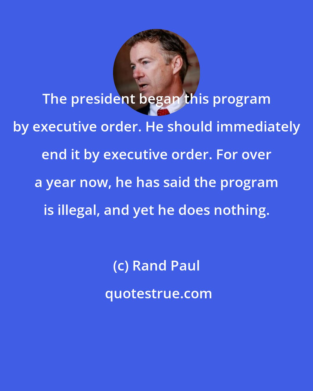 Rand Paul: The president began this program by executive order. He should immediately end it by executive order. For over a year now, he has said the program is illegal, and yet he does nothing.