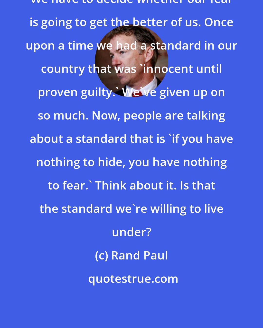 Rand Paul: We have to decide whether our fear is going to get the better of us. Once upon a time we had a standard in our country that was 'innocent until proven guilty.' We've given up on so much. Now, people are talking about a standard that is 'if you have nothing to hide, you have nothing to fear.' Think about it. Is that the standard we're willing to live under?