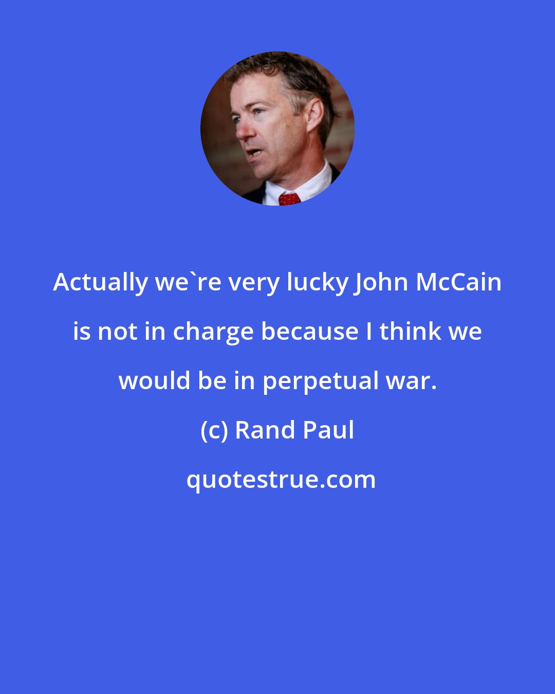 Rand Paul: Actually we're very lucky John McCain is not in charge because I think we would be in perpetual war.