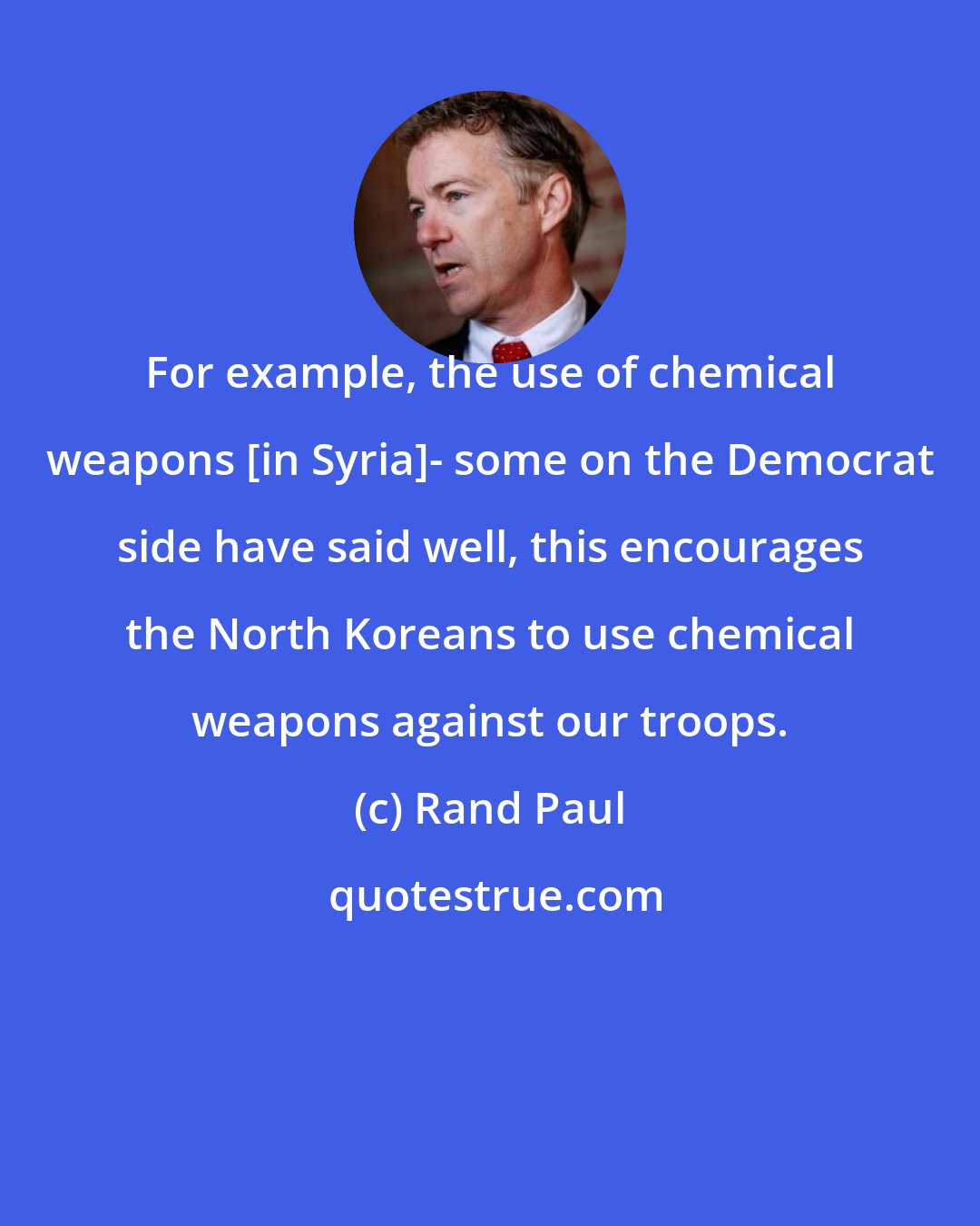 Rand Paul: For example, the use of chemical weapons [in Syria]- some on the Democrat side have said well, this encourages the North Koreans to use chemical weapons against our troops.