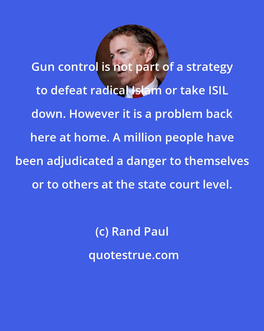 Rand Paul: Gun control is not part of a strategy to defeat radical Islam or take ISIL down. However it is a problem back here at home. A million people have been adjudicated a danger to themselves or to others at the state court level.