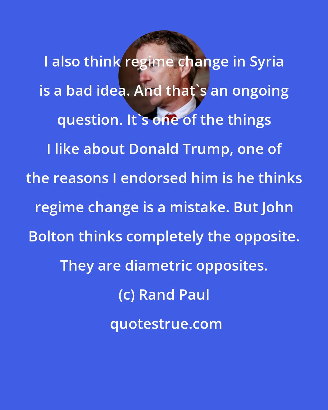 Rand Paul: I also think regime change in Syria is a bad idea. And that's an ongoing question. It's one of the things I like about Donald Trump, one of the reasons I endorsed him is he thinks regime change is a mistake. But John Bolton thinks completely the opposite. They are diametric opposites.