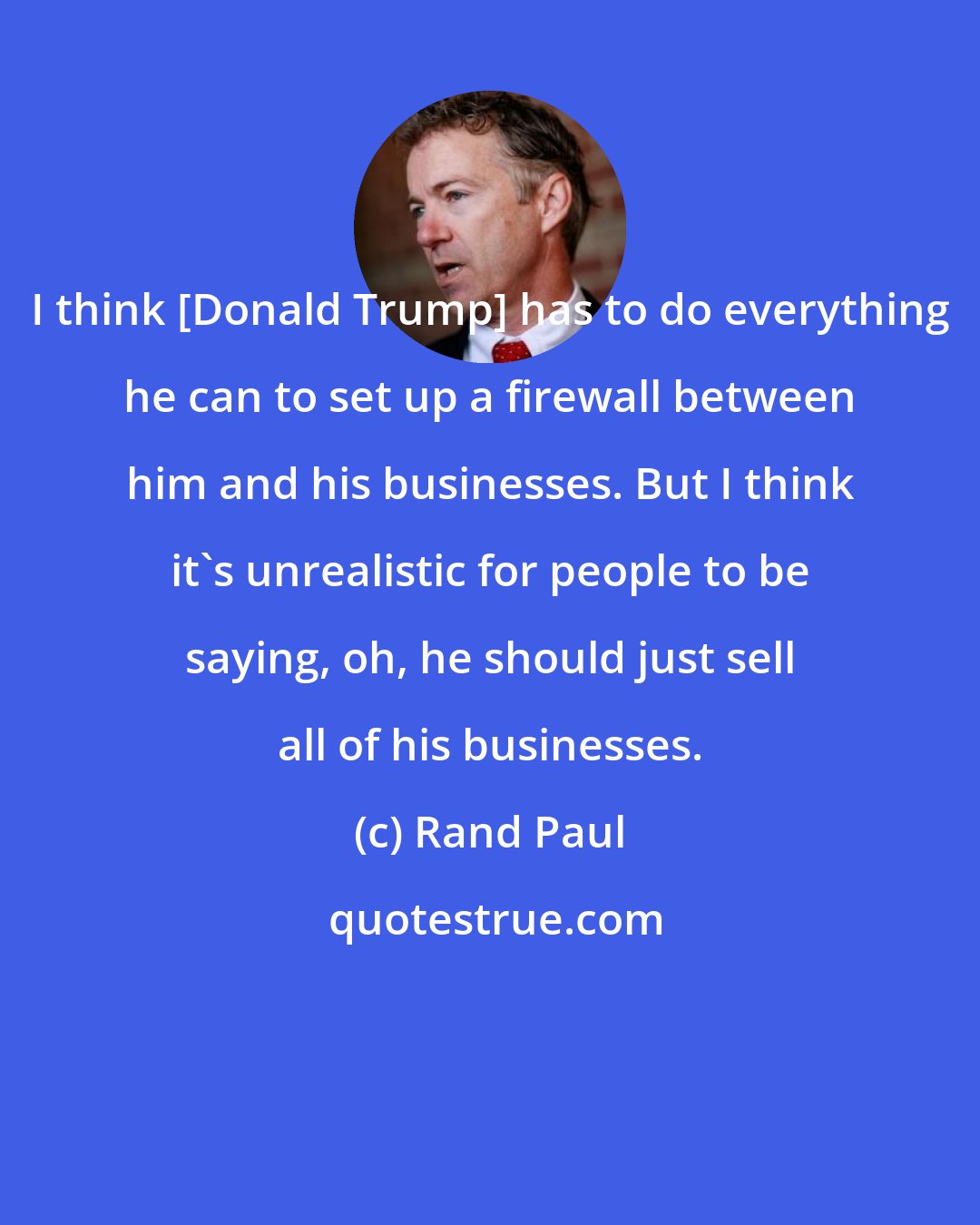 Rand Paul: I think [Donald Trump] has to do everything he can to set up a firewall between him and his businesses. But I think it's unrealistic for people to be saying, oh, he should just sell all of his businesses.