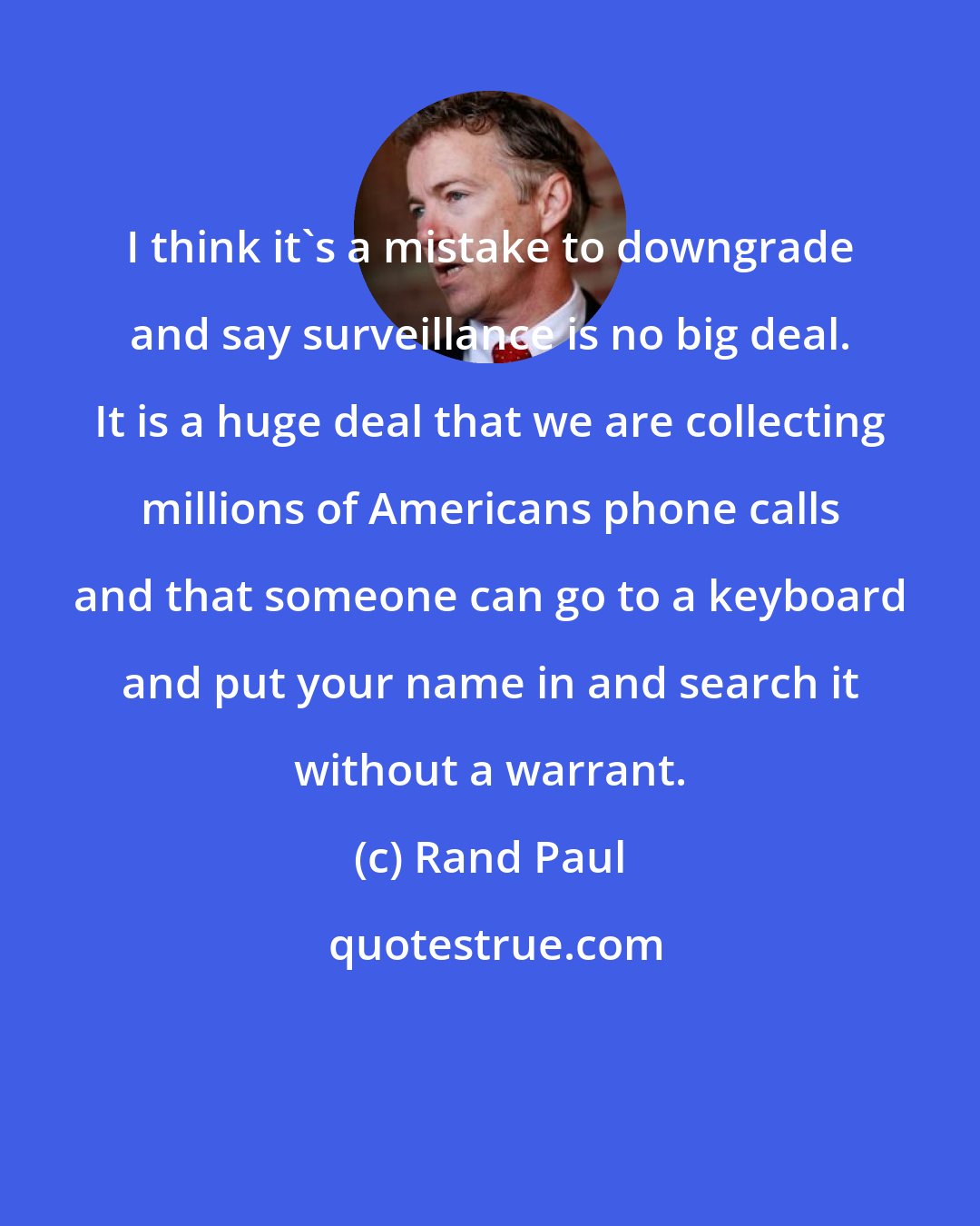 Rand Paul: I think it's a mistake to downgrade and say surveillance is no big deal. It is a huge deal that we are collecting millions of Americans phone calls and that someone can go to a keyboard and put your name in and search it without a warrant.