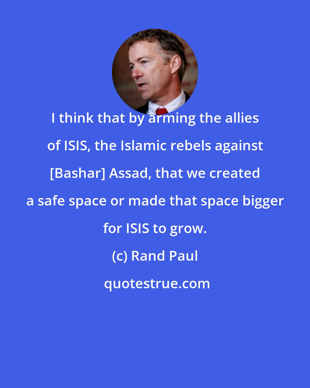 Rand Paul: I think that by arming the allies of ISIS, the Islamic rebels against [Bashar] Assad, that we created a safe space or made that space bigger for ISIS to grow.