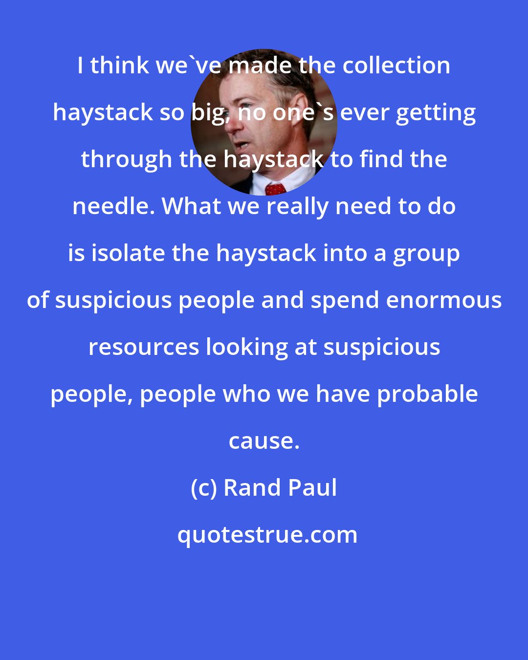 Rand Paul: I think we've made the collection haystack so big, no one's ever getting through the haystack to find the needle. What we really need to do is isolate the haystack into a group of suspicious people and spend enormous resources looking at suspicious people, people who we have probable cause.