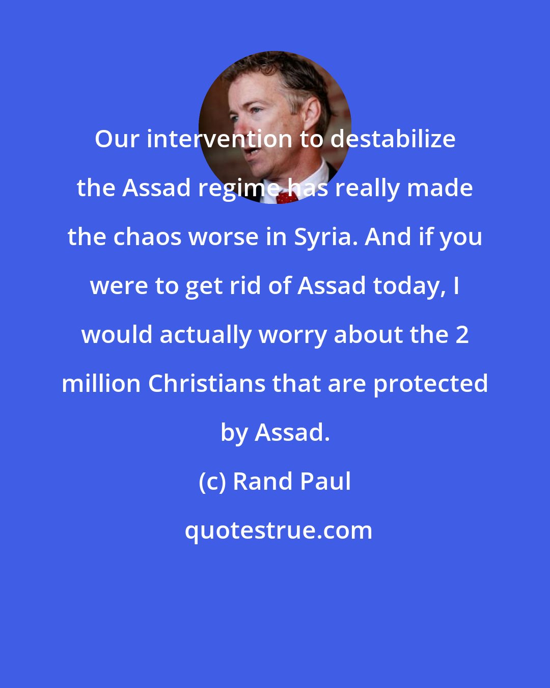 Rand Paul: Our intervention to destabilize the Assad regime has really made the chaos worse in Syria. And if you were to get rid of Assad today, I would actually worry about the 2 million Christians that are protected by Assad.