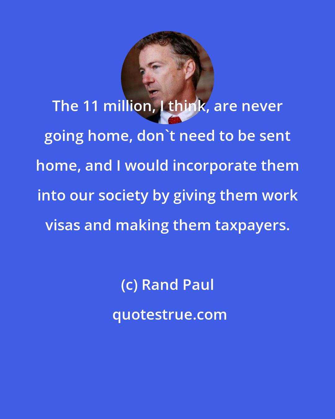 Rand Paul: The 11 million, I think, are never going home, don't need to be sent home, and I would incorporate them into our society by giving them work visas and making them taxpayers.