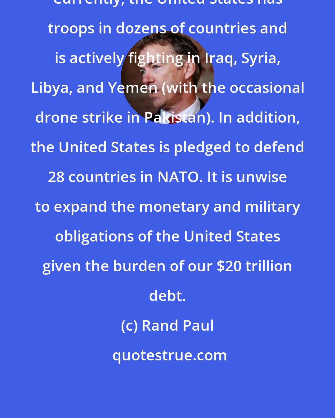 Rand Paul: Currently, the United States has troops in dozens of countries and is actively fighting in Iraq, Syria, Libya, and Yemen (with the occasional drone strike in Pakistan). In addition, the United States is pledged to defend 28 countries in NATO. It is unwise to expand the monetary and military obligations of the United States given the burden of our $20 trillion debt.