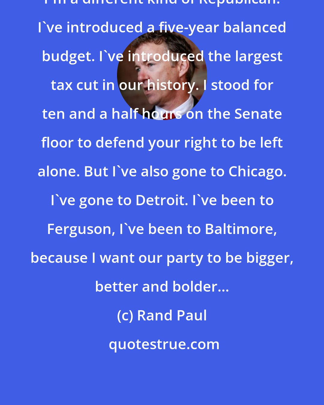 Rand Paul: I'm a different kind of Republican. I've introduced a five-year balanced budget. I've introduced the largest tax cut in our history. I stood for ten and a half hours on the Senate floor to defend your right to be left alone. But I've also gone to Chicago. I've gone to Detroit. I've been to Ferguson, I've been to Baltimore, because I want our party to be bigger, better and bolder...