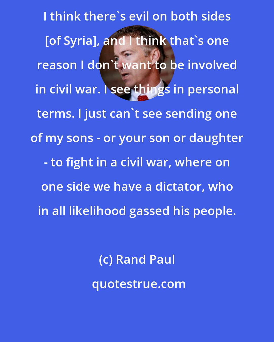 Rand Paul: I think there's evil on both sides [of Syria], and I think that's one reason I don't want to be involved in civil war. I see things in personal terms. I just can't see sending one of my sons - or your son or daughter - to fight in a civil war, where on one side we have a dictator, who in all likelihood gassed his people.