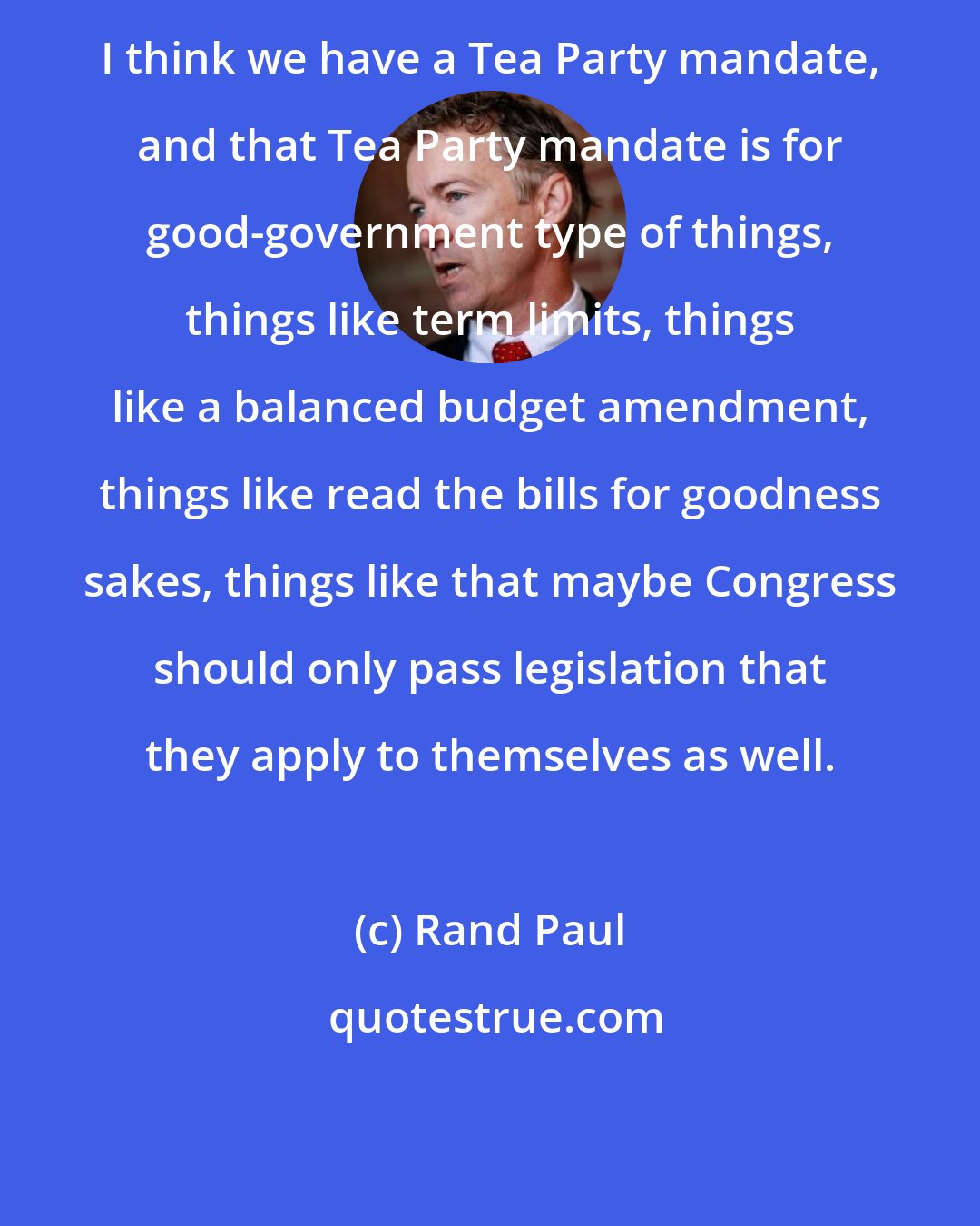 Rand Paul: I think we have a Tea Party mandate, and that Tea Party mandate is for good-government type of things, things like term limits, things like a balanced budget amendment, things like read the bills for goodness sakes, things like that maybe Congress should only pass legislation that they apply to themselves as well.