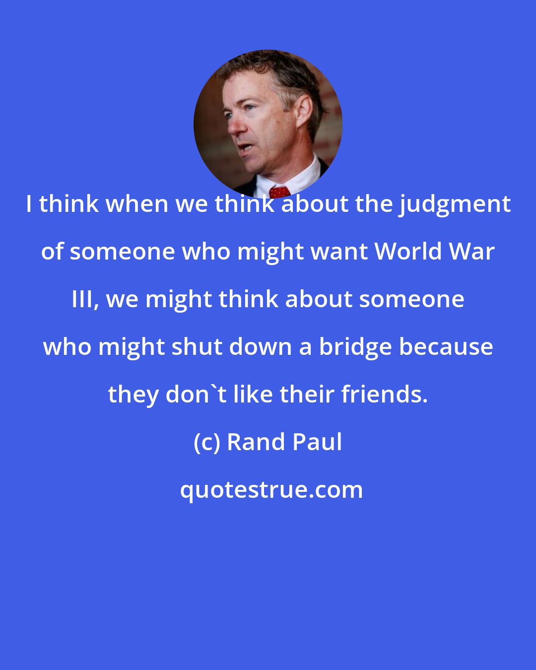 Rand Paul: I think when we think about the judgment of someone who might want World War III, we might think about someone who might shut down a bridge because they don't like their friends.