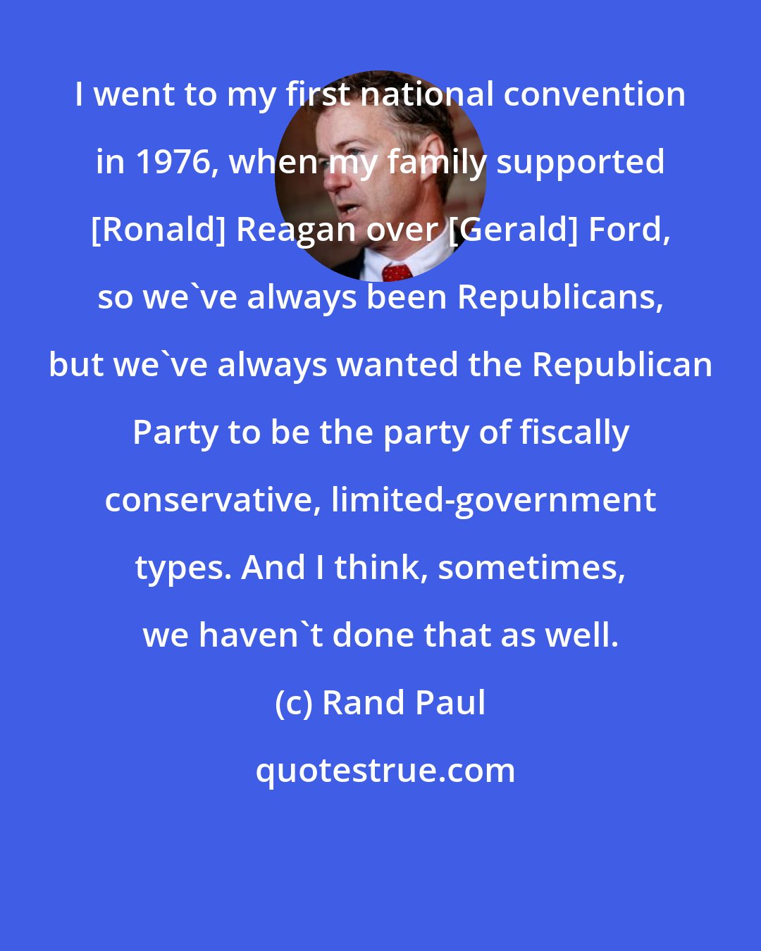 Rand Paul: I went to my first national convention in 1976, when my family supported [Ronald] Reagan over [Gerald] Ford, so we've always been Republicans, but we've always wanted the Republican Party to be the party of fiscally conservative, limited-government types. And I think, sometimes, we haven't done that as well.