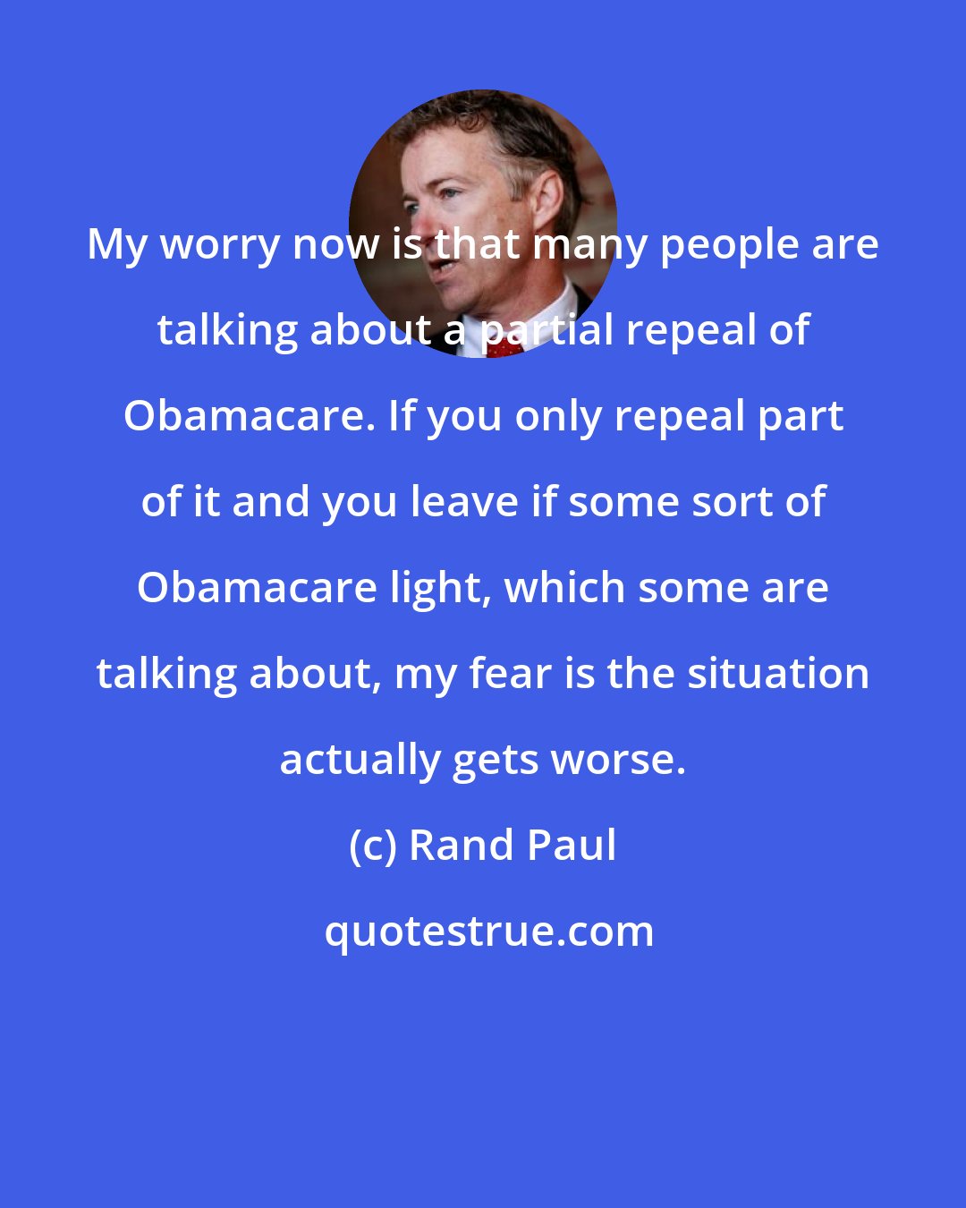 Rand Paul: My worry now is that many people are talking about a partial repeal of Obamacare. If you only repeal part of it and you leave if some sort of Obamacare light, which some are talking about, my fear is the situation actually gets worse.