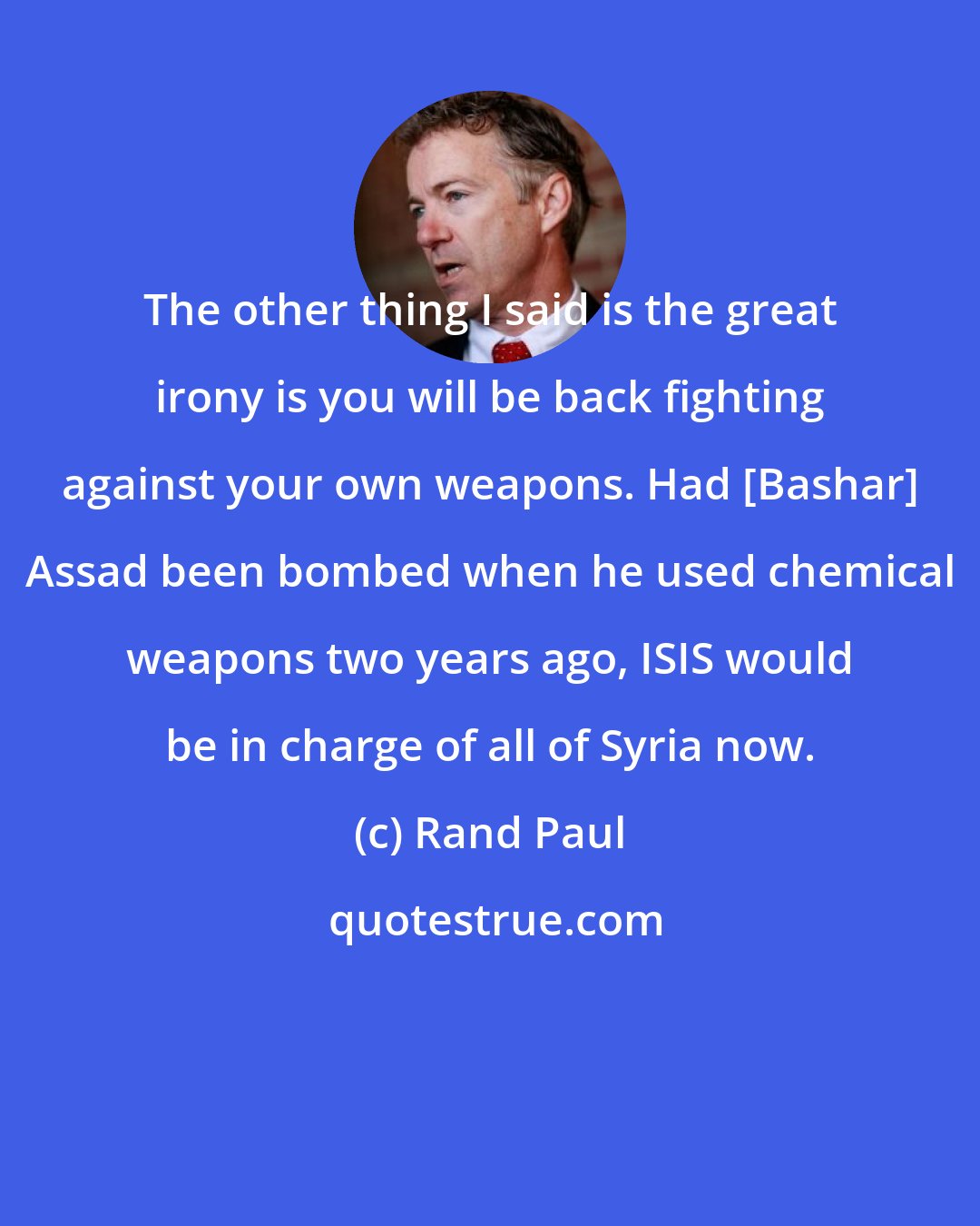 Rand Paul: The other thing I said is the great irony is you will be back fighting against your own weapons. Had [Bashar] Assad been bombed when he used chemical weapons two years ago, ISIS would be in charge of all of Syria now.