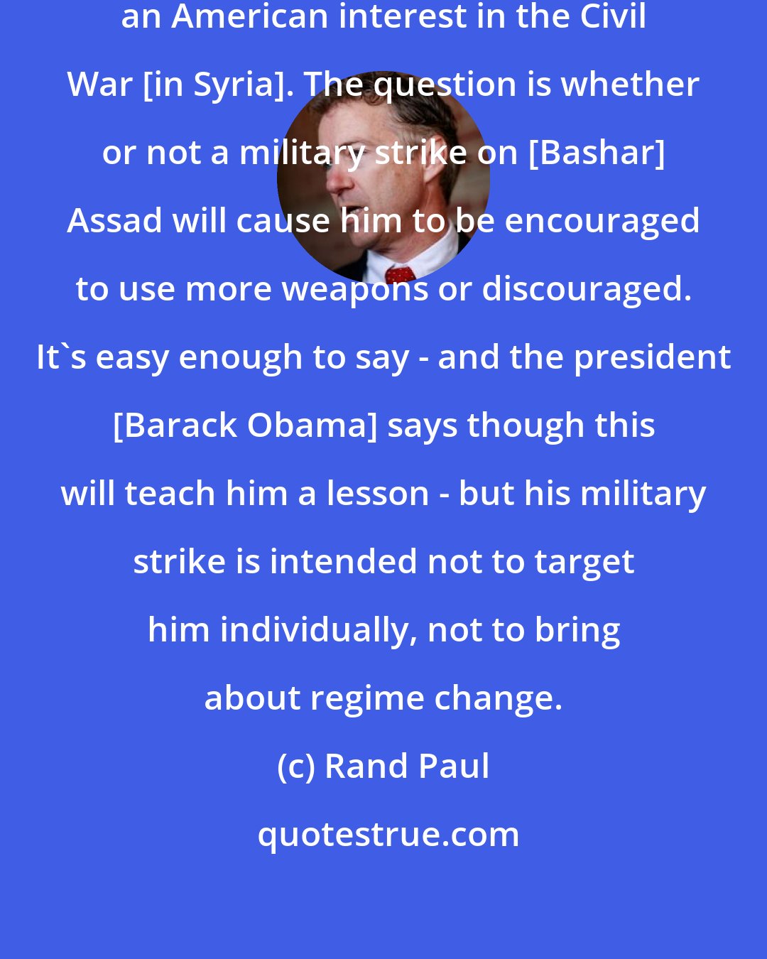 Rand Paul: The question's whether or not there's an American interest in the Civil War [in Syria]. The question is whether or not a military strike on [Bashar] Assad will cause him to be encouraged to use more weapons or discouraged. It's easy enough to say - and the president [Barack Obama] says though this will teach him a lesson - but his military strike is intended not to target him individually, not to bring about regime change.