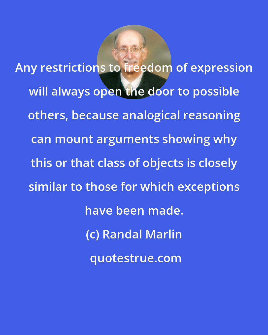 Randal Marlin: Any restrictions to freedom of expression will always open the door to possible others, because analogical reasoning can mount arguments showing why this or that class of objects is closely similar to those for which exceptions have been made.