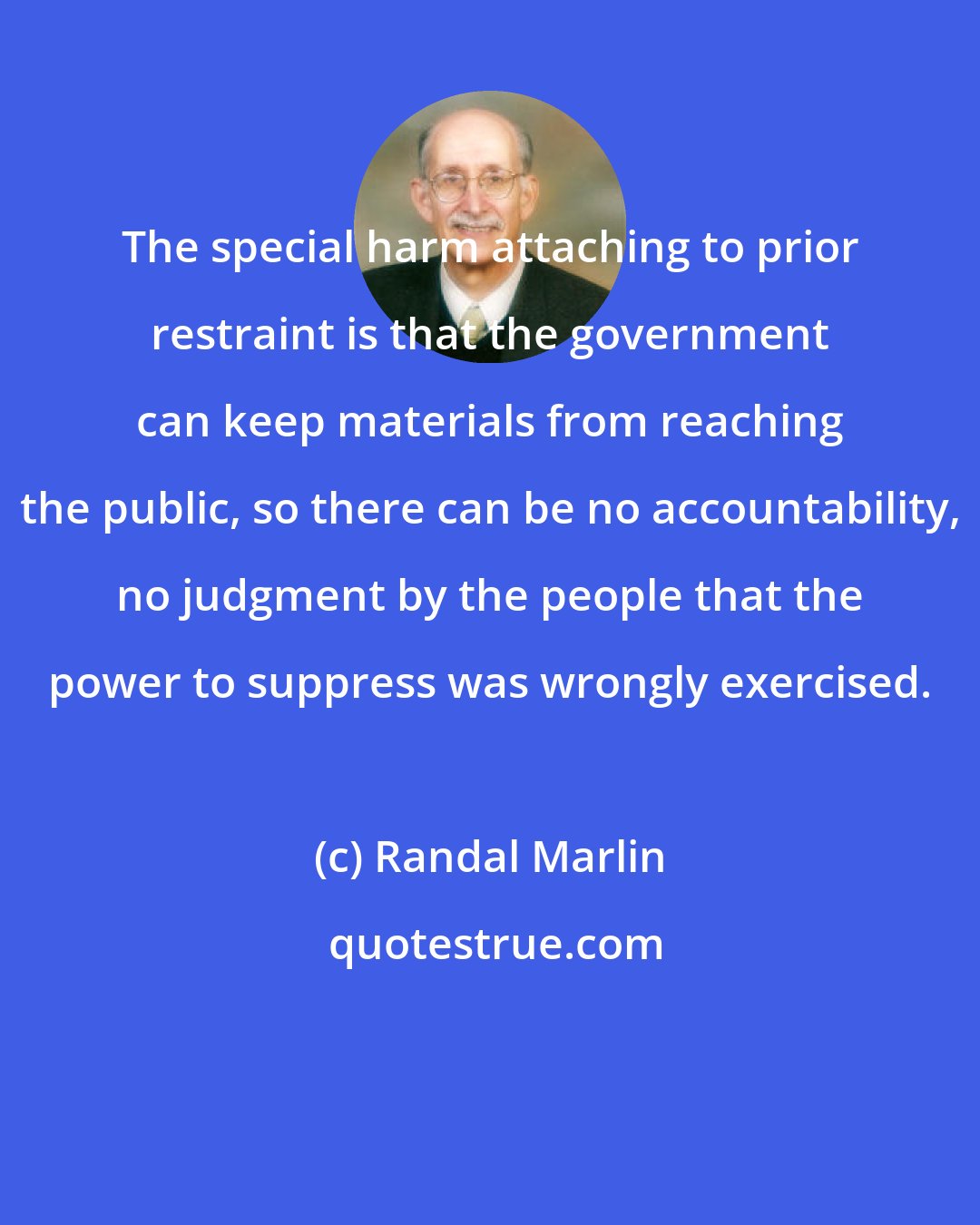 Randal Marlin: The special harm attaching to prior restraint is that the government can keep materials from reaching the public, so there can be no accountability, no judgment by the people that the power to suppress was wrongly exercised.