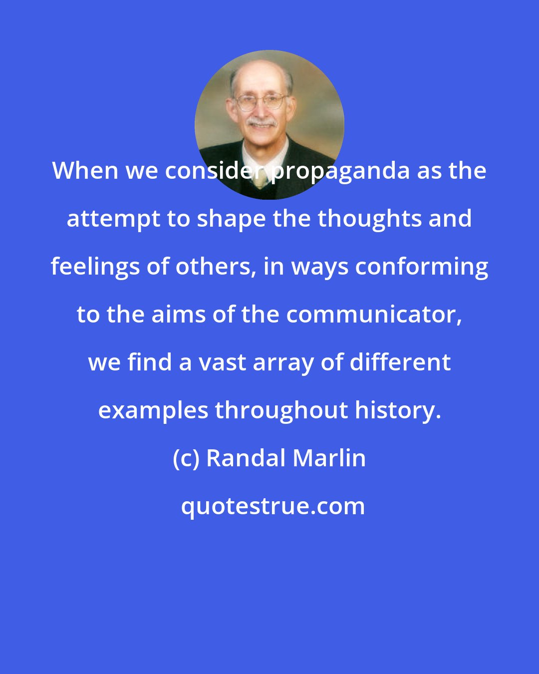 Randal Marlin: When we consider propaganda as the attempt to shape the thoughts and feelings of others, in ways conforming to the aims of the communicator, we find a vast array of different examples throughout history.