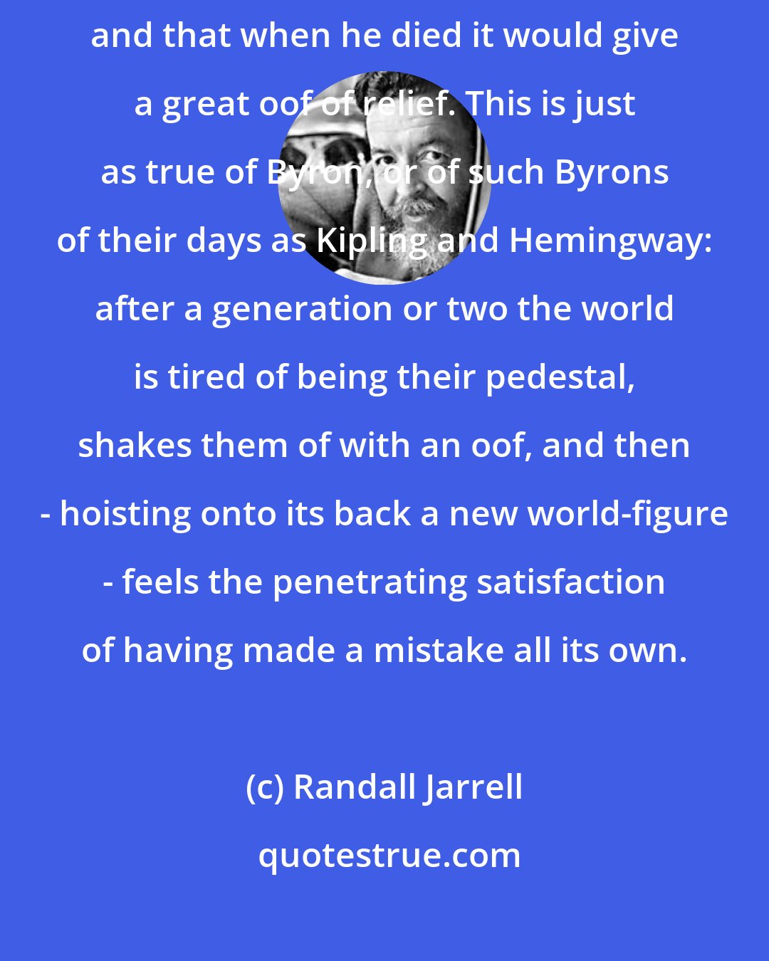 Randall Jarrell: An intelligent man said that the world felt Napoleon as a weight, and that when he died it would give a great oof of relief. This is just as true of Byron, or of such Byrons of their days as Kipling and Hemingway: after a generation or two the world is tired of being their pedestal, shakes them of with an oof, and then - hoisting onto its back a new world-figure - feels the penetrating satisfaction of having made a mistake all its own.